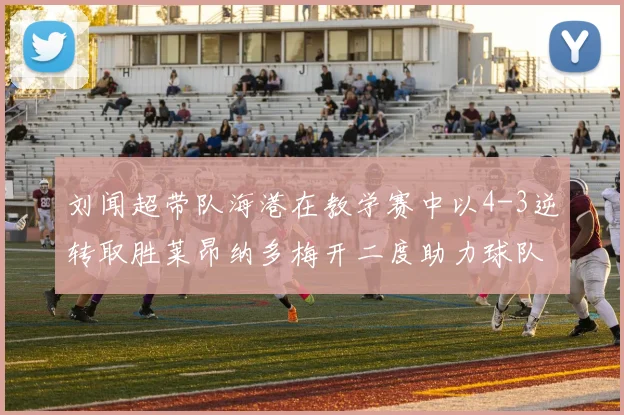 刘闻超带队海港在教学赛中以4-3逆转取胜莱昂纳多梅开二度助力球队