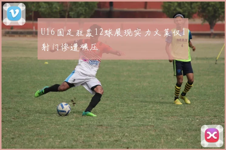 U16国足狂轰12球展现实力文莱仅1射门惨遭碾压