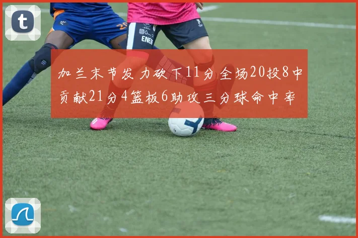加兰末节发力砍下11分全场20投8中贡献21分4篮板6助攻三分球命中率高达375