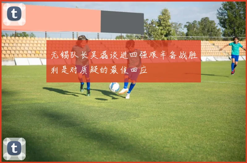 无锡队长吴磊谈进四强艰辛备战胜利是对质疑的最佳回应