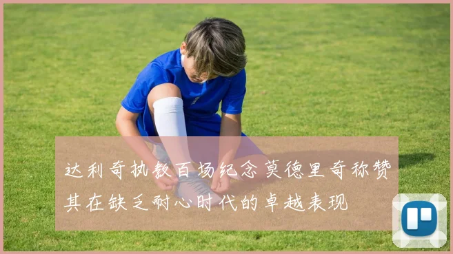 达利奇执教百场纪念莫德里奇称赞其在缺乏耐心时代的卓越表现