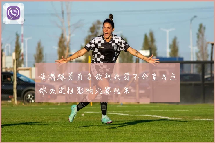 黄潜球员直言裁判判罚不公皇马点球决定性影响比赛结果