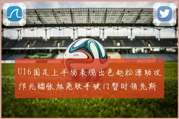 U16国足上半场表现出色赵松源助攻邝兆镭张旭尧联手破门暂时领先斯里兰卡