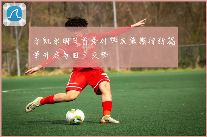 李凯尔明日首秀对阵灰熊期待新篇章开启与旧主交锋
