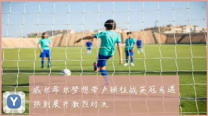 威尔希尔梦想带卢顿征战英冠或遇热刺展开激烈对决