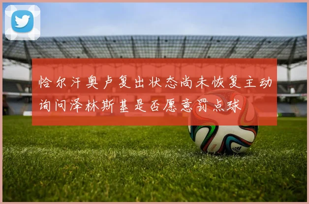 恰尔汗奥卢复出状态尚未恢复主动询问泽林斯基是否愿意罚点球