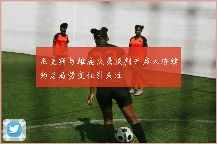 尼克斯与雄鹿交易谈判开启大桥续约后局势变化引关注