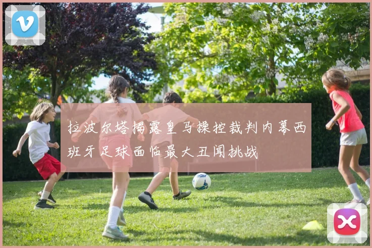 拉波尔塔揭露皇马操控裁判内幕西班牙足球面临最大丑闻挑战