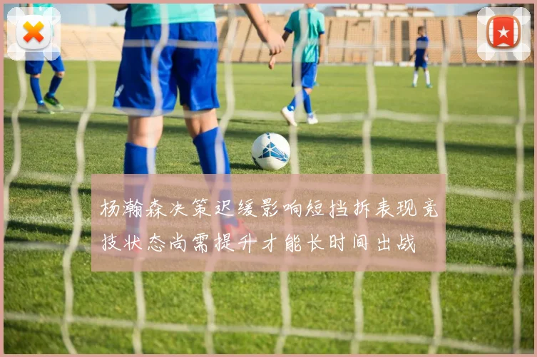 杨瀚森决策迟缓影响短挡拆表现竞技状态尚需提升才能长时间出战