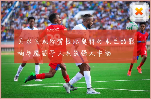 贝尔戈米称赞拉比奥特对米兰的影响与魔笛等人共筑强大中场