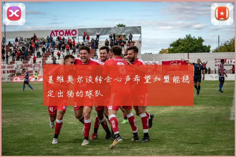 基维奥尔谈转会心声希望加盟能稳定出场的球队