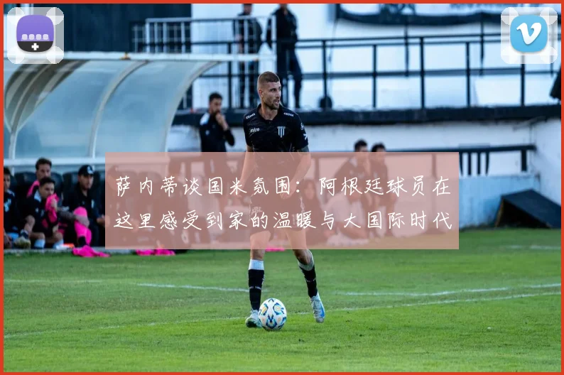 萨内蒂谈国米氛围：阿根廷球员在这里感受到家的温暖与大国际时代的传承