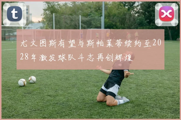 尤文图斯有望与斯帕莱蒂续约至2028年激发球队斗志再创辉煌