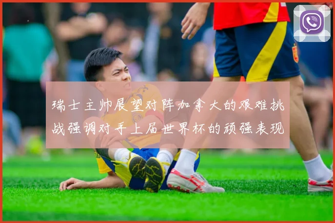 瑞士主帅展望对阵加拿大的艰难挑战强调对手上届世界杯的顽强表现