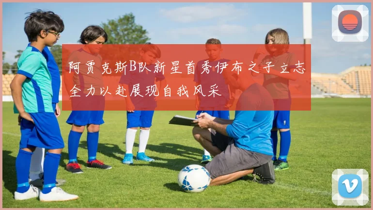 阿贾克斯B队新星首秀伊布之子立志全力以赴展现自我风采