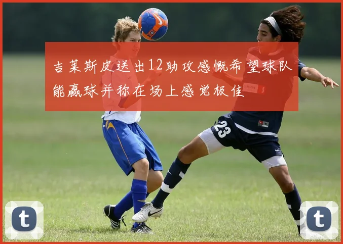 吉莱斯皮送出12助攻感慨希望球队能赢球并称在场上感觉极佳