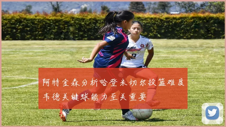 阿特金森分析哈登米切尔投篮难度韦德关键球能力至关重要