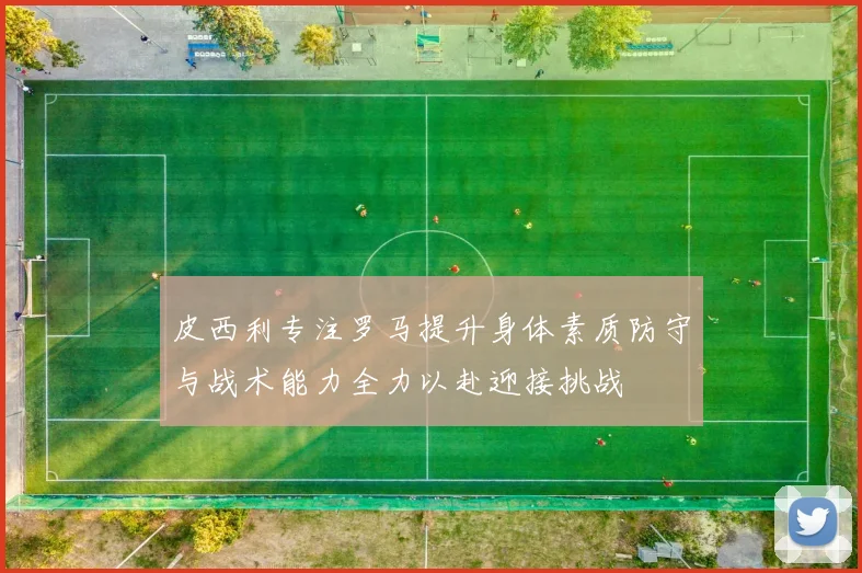 皮西利专注罗马提升身体素质防守与战术能力全力以赴迎接挑战
