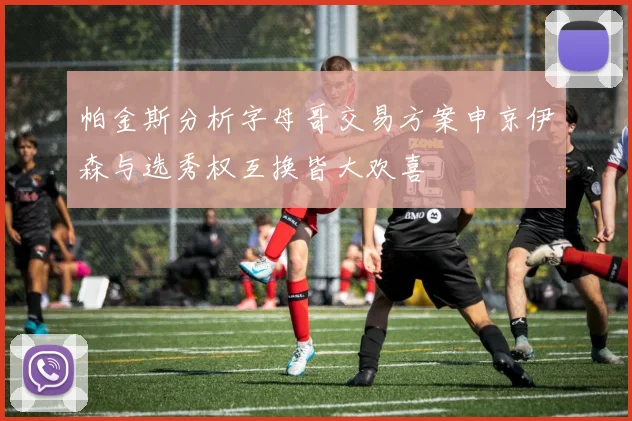 帕金斯分析字母哥交易方案申京伊森与选秀权互换皆大欢喜