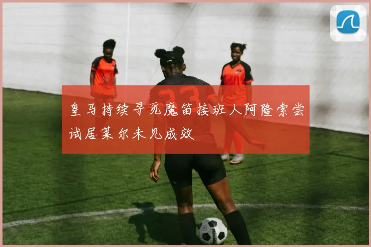 皇马持续寻觅魔笛接班人阿隆索尝试居莱尔未见成效