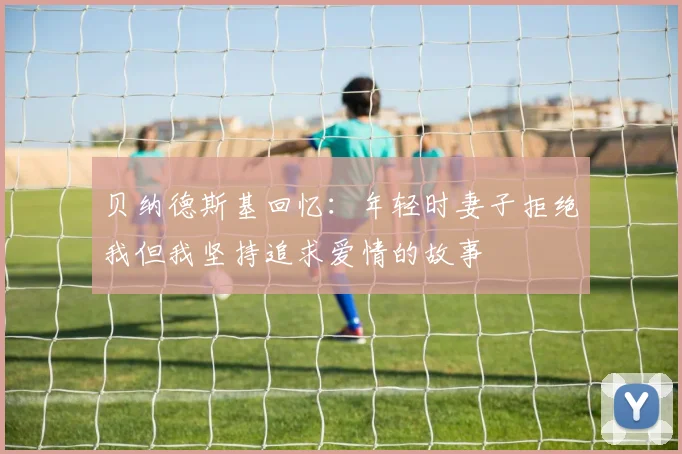 贝纳德斯基回忆：年轻时妻子拒绝我但我坚持追求爱情的故事