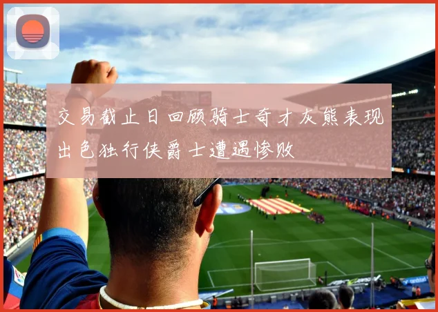 交易截止日回顾骑士奇才灰熊表现出色独行侠爵士遭遇惨败
