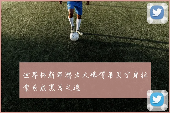 世界杯新军潜力大佛得角贝宁库拉索或成黑马之选