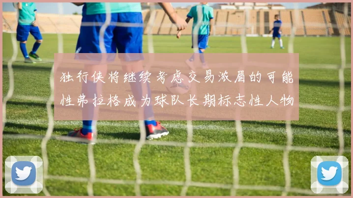 独行侠将继续考虑交易浓眉的可能性弗拉格成为球队长期标志性人物